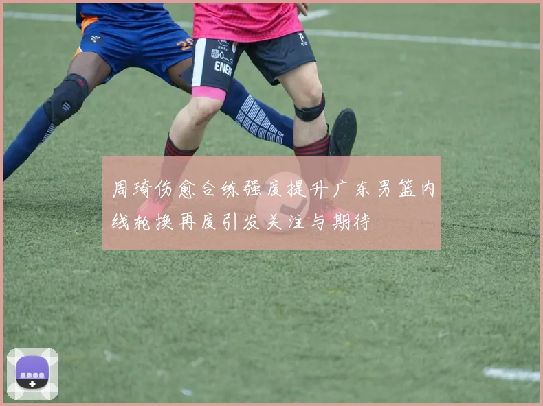 周琦伤愈合练强度提升广东男篮内线轮换再度引发关注与期待