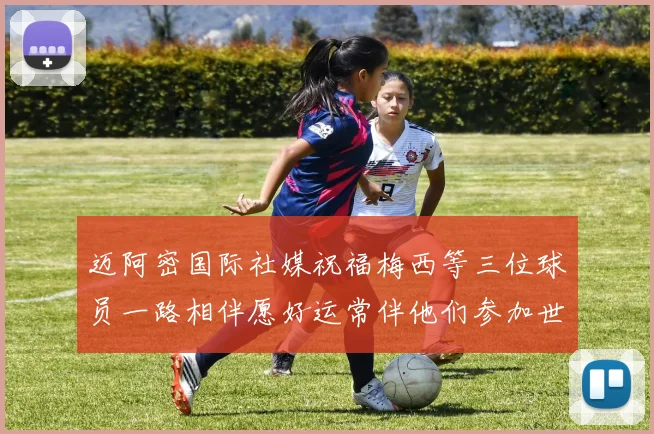迈阿密国际社媒祝福梅西等三位球员一路相伴愿好运常伴他们参加世界杯