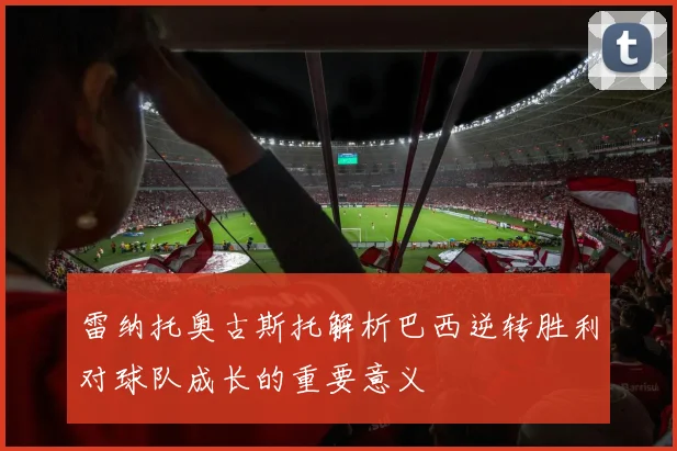 雷纳托奥古斯托解析巴西逆转胜利对球队成长的重要意义