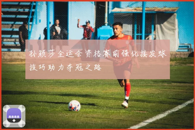 孙颖莎全运会资格赛前强化接发球技巧助力夺冠之路
