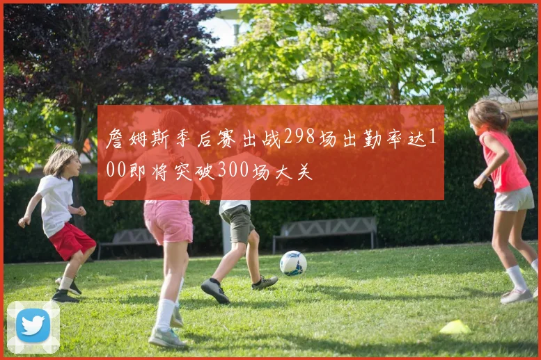 詹姆斯季后赛出战298场出勤率达100即将突破300场大关