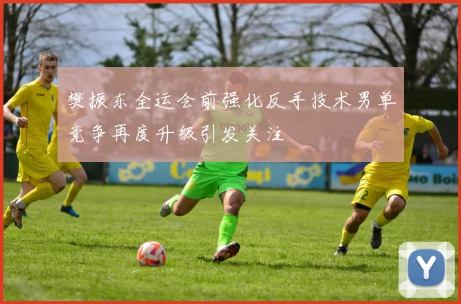 樊振东全运会前强化反手技术男单竞争再度升级引发关注
