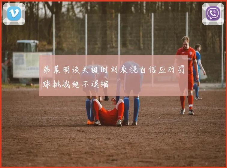 弗莱明谈关键时刻表现自信应对罚球挑战绝不退缩