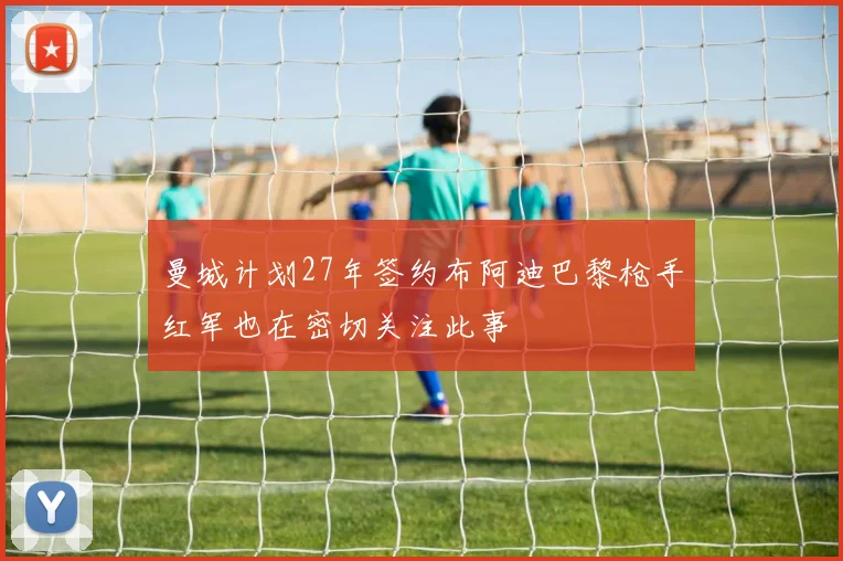 曼城计划27年签约布阿迪巴黎枪手红军也在密切关注此事