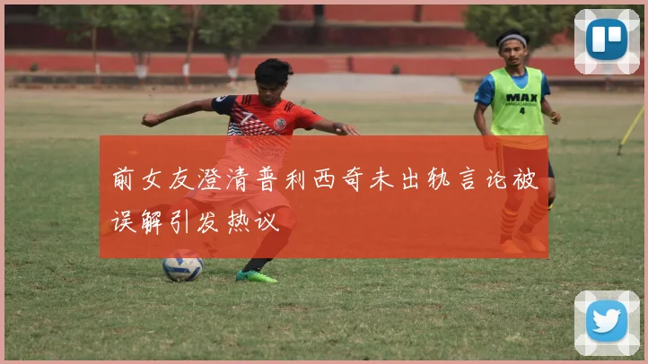 前女友澄清普利西奇未出轨言论被误解引发热议