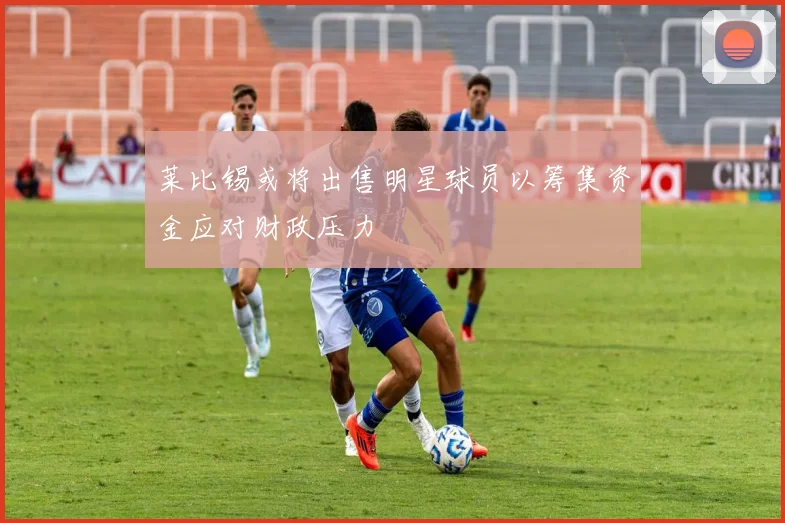 莱比锡或将出售明星球员以筹集资金应对财政压力