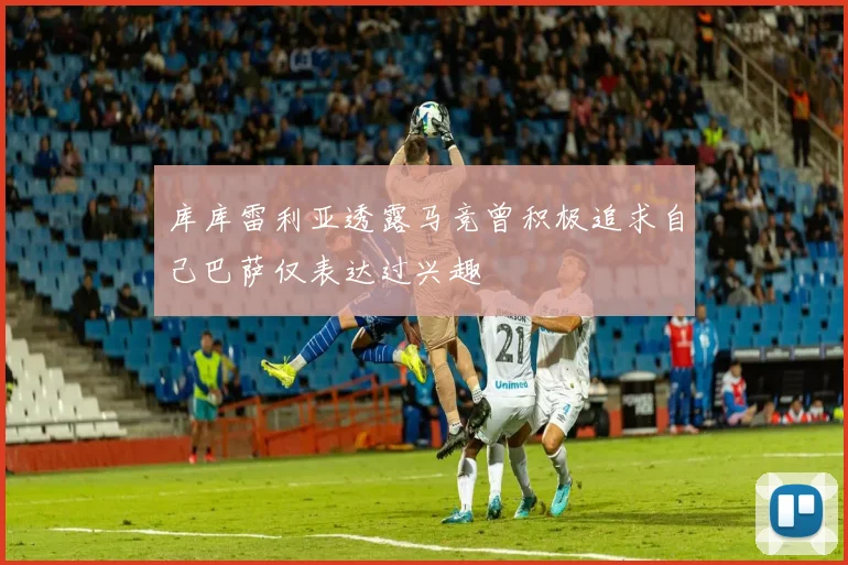 库库雷利亚透露马竞曾积极追求自己巴萨仅表达过兴趣