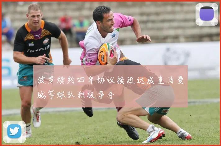 波罗续约四年协议接近达成皇马曼城等球队积极争夺