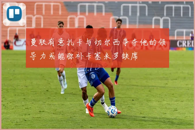 曼联有意扎卡与切尔西争夺他的领导力或能弥补卡塞米罗缺席