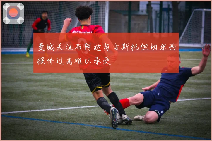曼城关注布阿迪与古斯托但切尔西报价过高难以承受