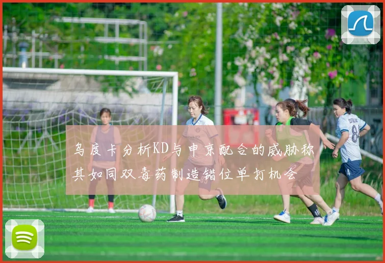 乌度卡分析KD与申京配合的威胁称其如同双毒药制造错位单打机会