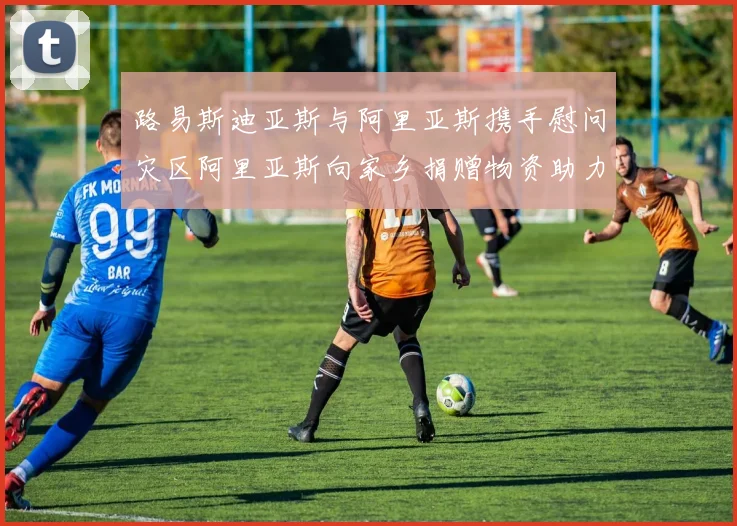 路易斯迪亚斯与阿里亚斯携手慰问灾区阿里亚斯向家乡捐赠物资助力重建
