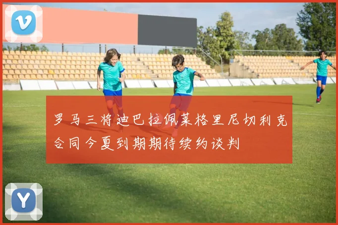 罗马三将迪巴拉佩莱格里尼切利克合同今夏到期期待续约谈判
