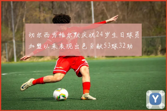 切尔西为帕尔默庆祝24岁生日球员加盟以来表现出色贡献53球32助