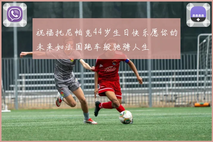 祝福托尼帕克44岁生日快乐愿你的未来如法国跑车般驰骋人生