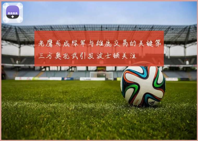 老鹰或成绿军与雄鹿交易的关键第三方奥孔武引发波士顿关注