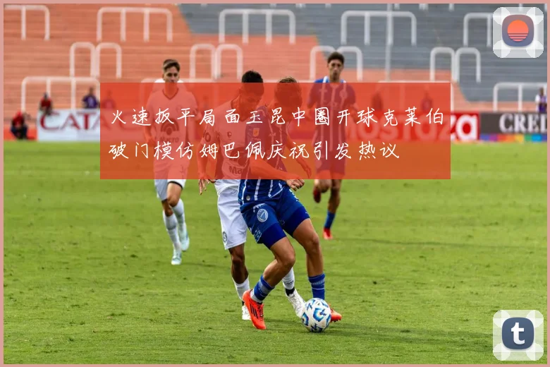 火速扳平局面玉昆中圈开球克莱伯破门模仿姆巴佩庆祝引发热议