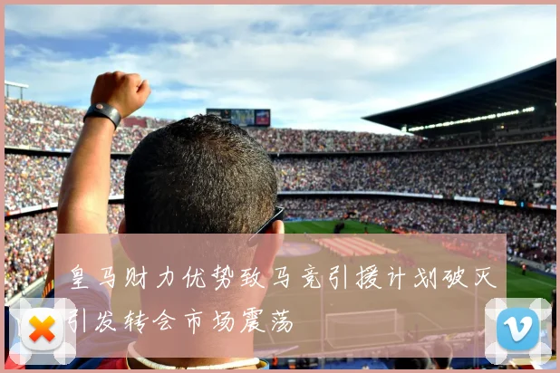 皇马财力优势致马竞引援计划破灭引发转会市场震荡