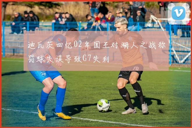 迪瓦茨回忆02年国王对湖人之战称罚球失误导致G7失利