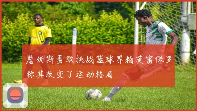詹姆斯勇敢挑战篮球界精英富保罗称其改变了运动格局