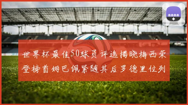 世界杯最佳50球员评选揭晓梅西荣登榜首姆巴佩紧随其后罗德里位列第三库巴西第五