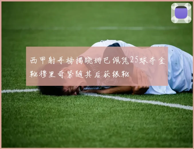 西甲射手榜揭晓姆巴佩凭25球夺金靴穆里奇紧随其后获银靴