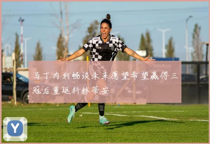 马丁内利畅谈未来愿望希望赢得三冠后重返科林蒂安