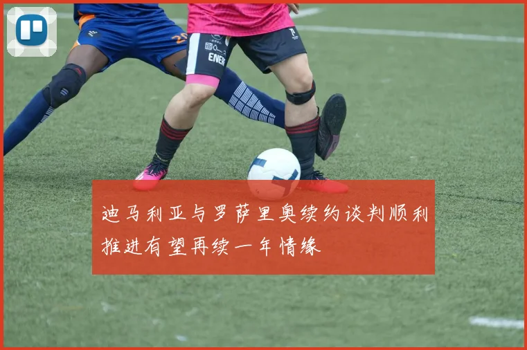 迪马利亚与罗萨里奥续约谈判顺利推进有望再续一年情缘