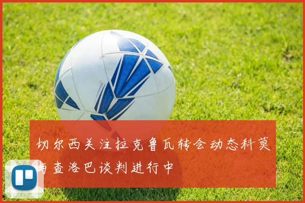 切尔西关注拉克鲁瓦转会动态科莫与查洛巴谈判进行中