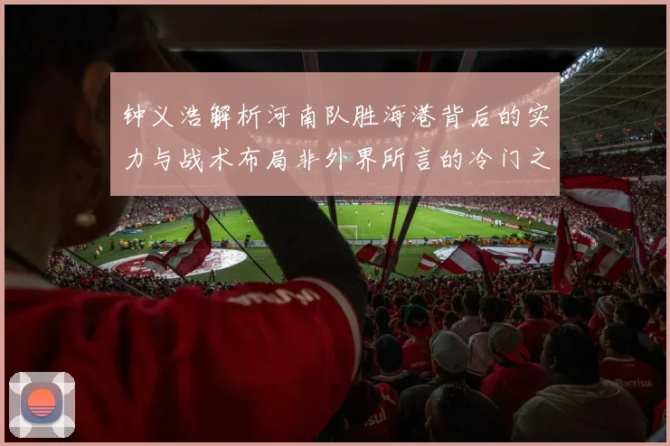 钟义浩解析河南队胜海港背后的实力与战术布局非外界所言的冷门之战