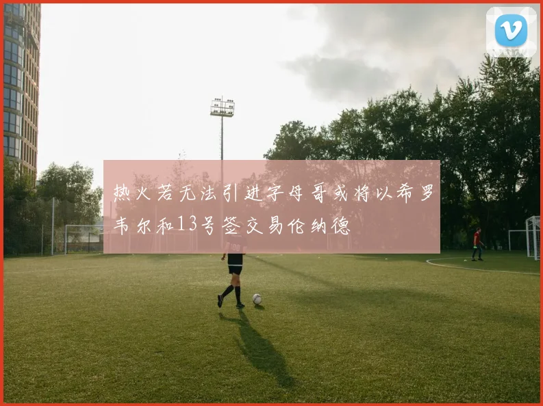 热火若无法引进字母哥或将以希罗韦尔和13号签交易伦纳德