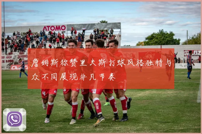 詹姆斯称赞里夫斯打球风格独特与众不同展现非凡节奏