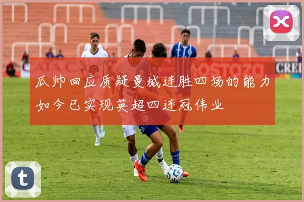 瓜帅回应质疑曼城连胜四场的能力如今已实现英超四连冠伟业